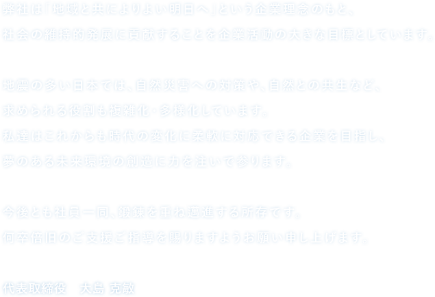 弊社は「地域と共によりよい明日へ」という企業理念のもと、社会の維持的発展に貢献することを企業活動の大きな目標としています。地震の多い日本では、自然災害への対策や、自然との共生など、求められる役割も複雑化・多様化しています。私達はこれからも時代の変化に柔軟に対応できる企業を目指し、夢のある未来環境の創造に力を注いで参ります。今後とも社員一同、鍛錬を重ね邁進する所存です。何卒倍旧のご支援ご指導を賜りますようお願い申し上げます。代表取締役　大島 克敏